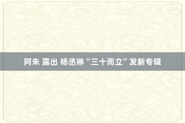 阿朱 露出 杨丞琳“三十而立”发新专辑