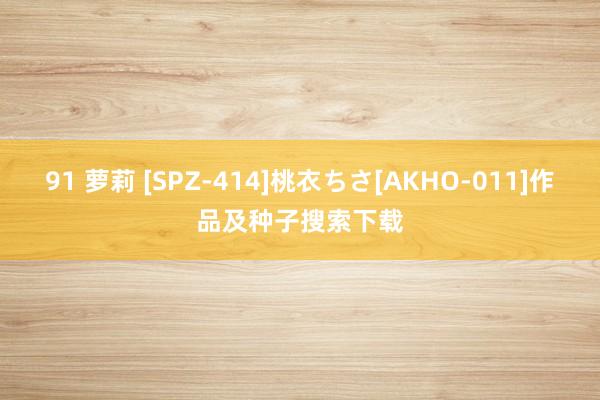 91 萝莉 [SPZ-414]桃衣ちさ[AKHO-011]作品及种子搜索下载