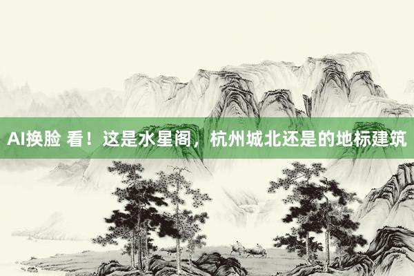AI换脸 看！这是水星阁，杭州城北还是的地标建筑