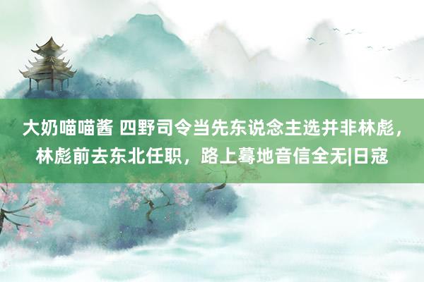 大奶喵喵酱 四野司令当先东说念主选并非林彪，林彪前去东北任职，路上蓦地音信全无|日寇