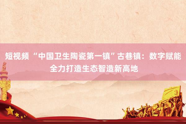 短视频 “中国卫生陶瓷第一镇”古巷镇：数字赋能 全力打造生态智造新高地