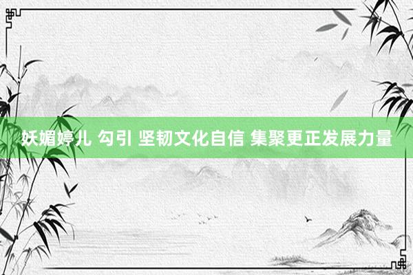 妖媚婷儿 勾引 坚韧文化自信 集聚更正发展力量