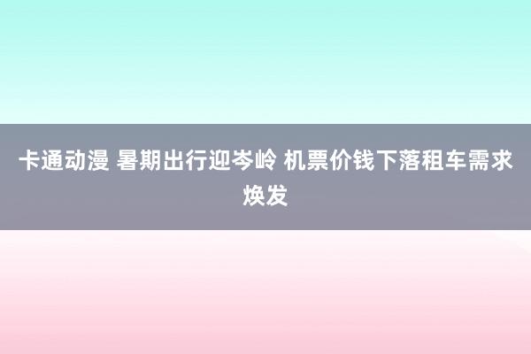 卡通动漫 暑期出行迎岑岭 机票价钱下落租车需求焕发