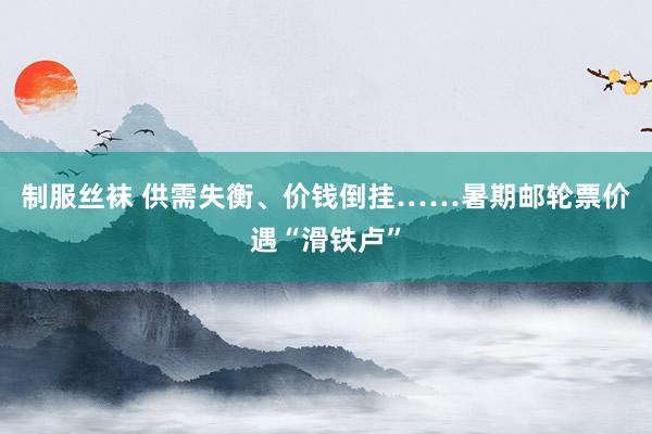 制服丝袜 供需失衡、价钱倒挂……暑期邮轮票价遇“滑铁卢”