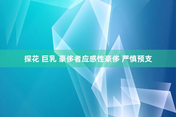 探花 巨乳 豪侈者应感性豪侈 严慎预支