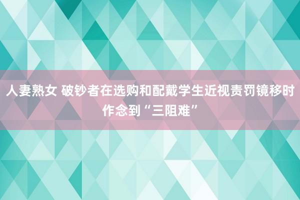 人妻熟女 破钞者在选购和配戴学生近视责罚镜移时作念到“三阻难”