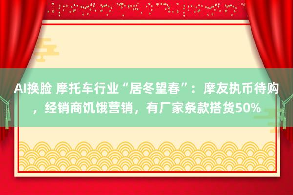 AI换脸 摩托车行业“居冬望春”：摩友执币待购，经销商饥饿营销，有厂家条款搭货50%