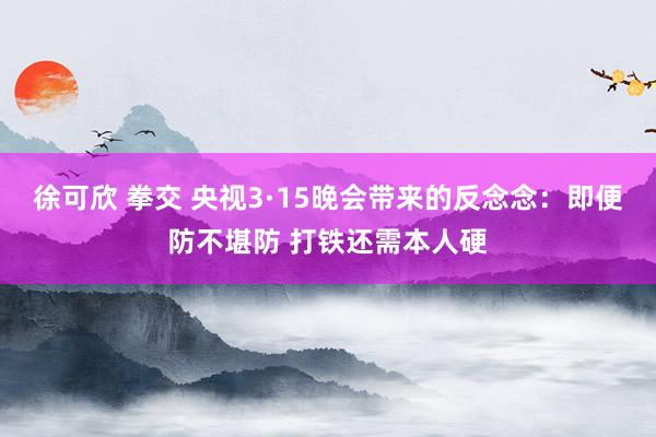 徐可欣 拳交 央视3·15晚会带来的反念念：即便防不堪防 打铁还需本人硬