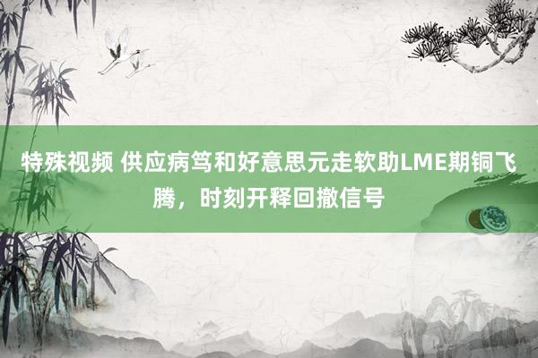 特殊视频 供应病笃和好意思元走软助LME期铜飞腾，时刻开释回撤信号
