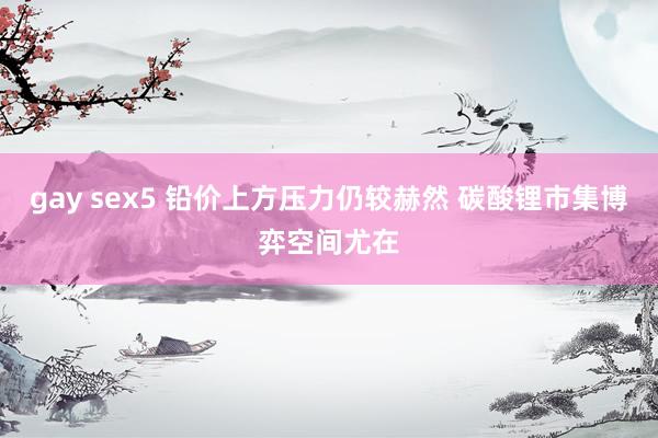 gay sex5 铅价上方压力仍较赫然 碳酸锂市集博弈空间尤在