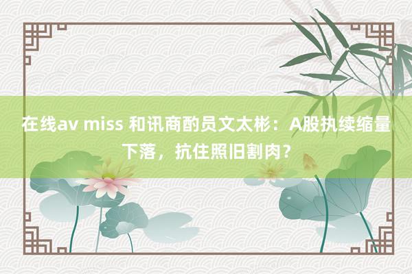 在线av miss 和讯商酌员文太彬：A股执续缩量下落，抗住照旧割肉？