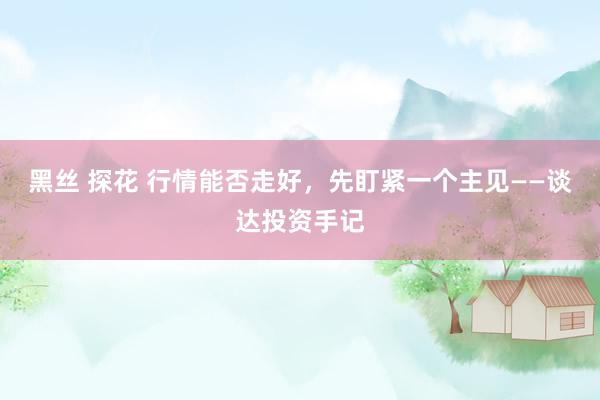 黑丝 探花 行情能否走好，先盯紧一个主见——谈达投资手记