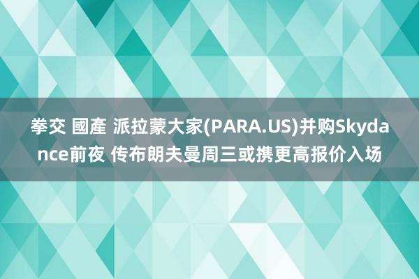 拳交 國產 派拉蒙大家(PARA.US)并购Skydance前夜 传布朗夫曼周三或携更高报价入场