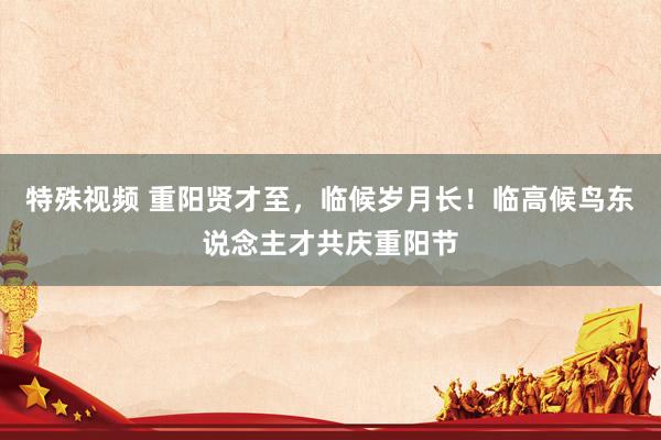 特殊视频 重阳贤才至，临候岁月长！临高候鸟东说念主才共庆重阳节