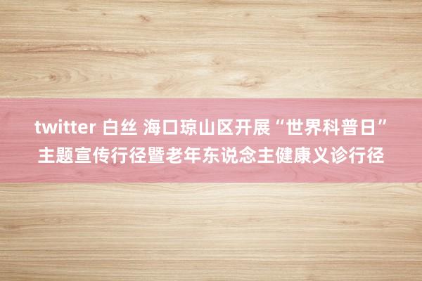 twitter 白丝 海口琼山区开展“世界科普日”主题宣传行径暨老年东说念主健康义诊行径