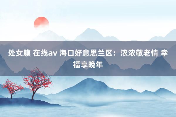 处女膜 在线av 海口好意思兰区：浓浓敬老情 幸福享晚年