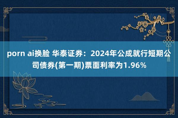 porn ai换脸 华泰证券：2024年公成就行短期公司债券(第一期)票面利率为1.96%