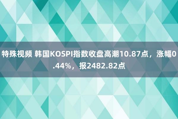 特殊视频 韩国KOSPI指数收盘高潮10.87点，涨幅0.44%，报2482.82点