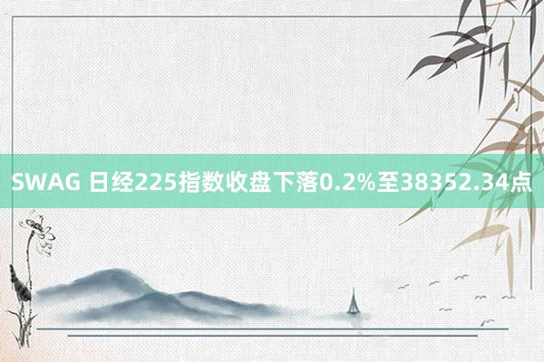SWAG 日经225指数收盘下落0.2%至38352.34点
