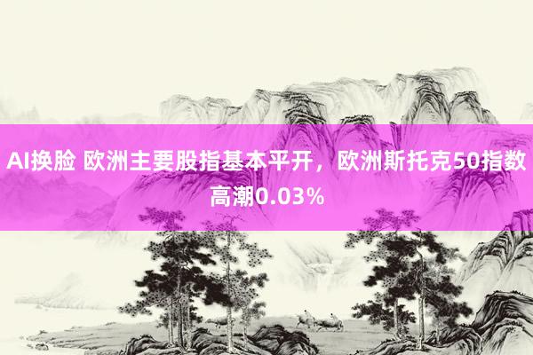 AI换脸 欧洲主要股指基本平开，欧洲斯托克50指数高潮0.03%