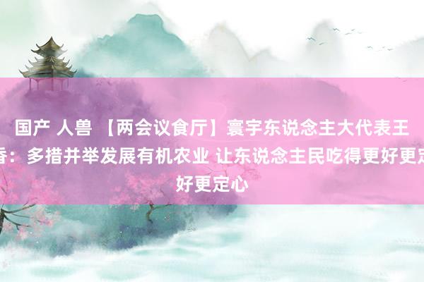 国产 人兽 【两会议食厅】寰宇东说念主大代表王银香：多措并举发展有机农业 让东说念主民吃得更好更定心