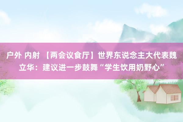 户外 内射 【两会议食厅】世界东说念主大代表魏立华：建议进一步鼓舞“学生饮用奶野心”
