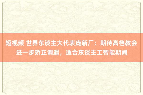 短视频 世界东谈主大代表庞新厂：期待高档教会进一步矫正调遣，适合东谈主工智能期间