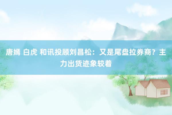 唐嫣 白虎 和讯投顾刘昌松：又是尾盘拉券商？主力出货迹象较着