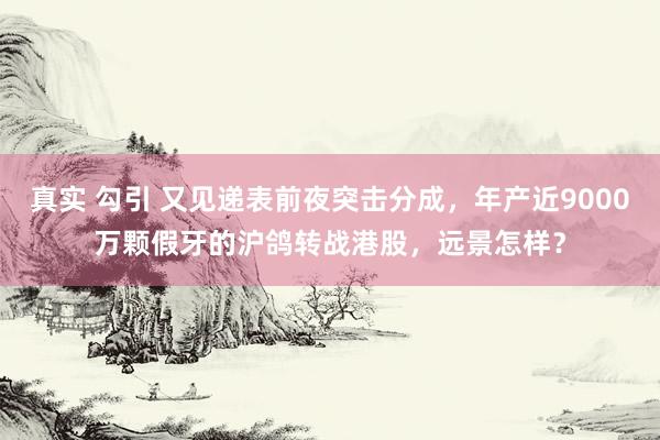 真实 勾引 又见递表前夜突击分成，年产近9000万颗假牙的沪鸽转战港股，远景怎样？