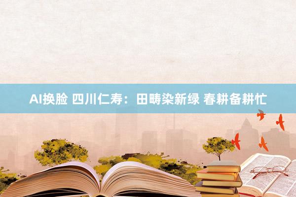 AI换脸 四川仁寿：田畴染新绿 春耕备耕忙