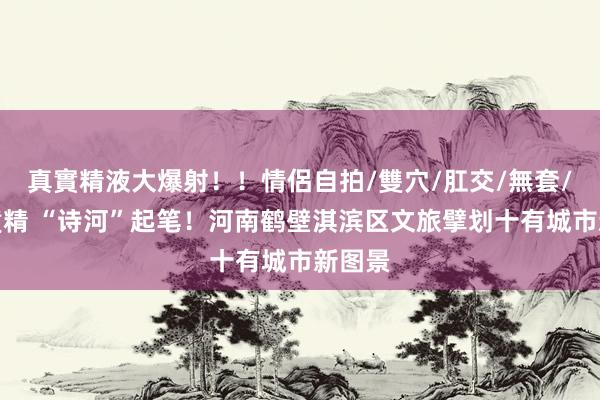 真實精液大爆射！！情侶自拍/雙穴/肛交/無套/大量噴精 “诗河”起笔！河南鹤壁淇滨区文旅擘划十有城市新图景